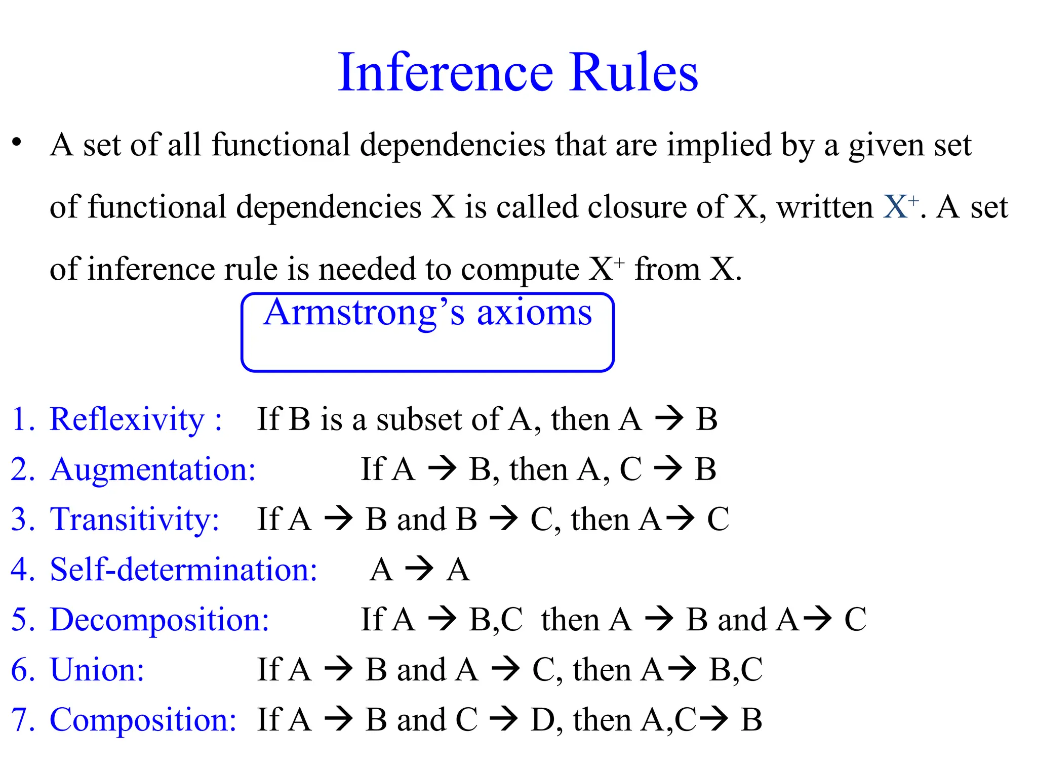 • A set of all functional dependencies that are implied by a given set
of functional dependencies X is called closure of X, written X+
. A set
of inference rule is needed to compute X+
from X.
1. Reflexivity : If B is a subset of A, then A  B
2. Augmentation: If A  B, then A, C  B
3. Transitivity: If A  B and B  C, then A C
4. Self-determination: A  A
5. Decomposition: If A  B,C then A  B and A C
6. Union: If A  B and A  C, then A B,C
7. Composition: If A  B and C  D, then A,C B
Inference Rules
Armstrong’s axioms
 