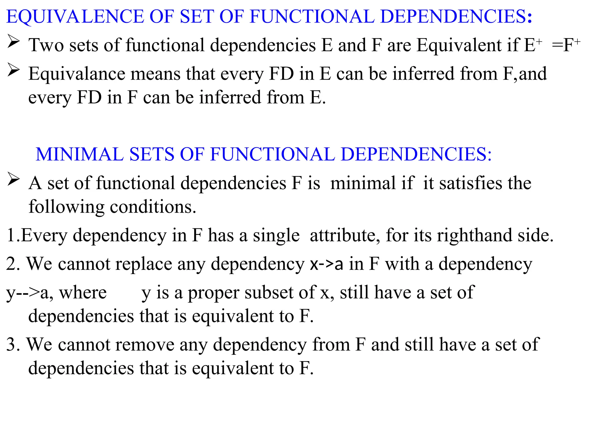 EQUIVALENCE OF SET OF FUNCTIONAL DEPENDENCIES:
 Two sets of functional dependencies E and F are Equivalent if E+
=F+
 Equivalance means that every FD in E can be inferred from F,and
every FD in F can be inferred from E.
MINIMAL SETS OF FUNCTIONAL DEPENDENCIES:
 A set of functional dependencies F is minimal if it satisfies the
following conditions.
1.Every dependency in F has a single attribute, for its righthand side.
2. We cannot replace any dependency x->a in F with a dependency
y-->a, where y is a proper subset of x, still have a set of
dependencies that is equivalent to F.
3. We cannot remove any dependency from F and still have a set of
dependencies that is equivalent to F.
 