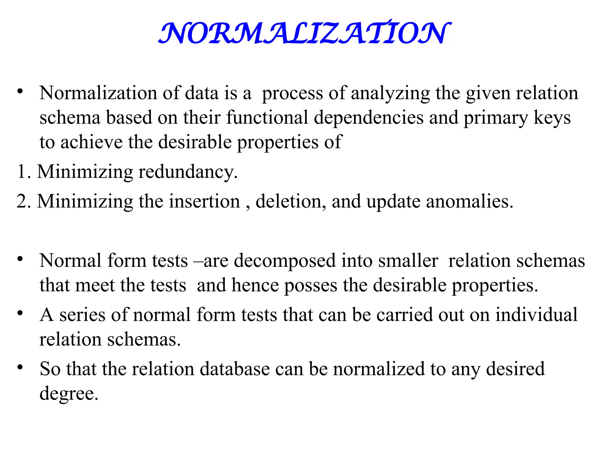 NORMALIZATION
• Normalization of data is a process of analyzing the given relation
schema based on their functional dependencies and primary keys
to achieve the desirable properties of
1. Minimizing redundancy.
2. Minimizing the insertion , deletion, and update anomalies.
• Normal form tests –are decomposed into smaller relation schemas
that meet the tests and hence posses the desirable properties.
• A series of normal form tests that can be carried out on individual
relation schemas.
• So that the relation database can be normalized to any desired
degree.
 