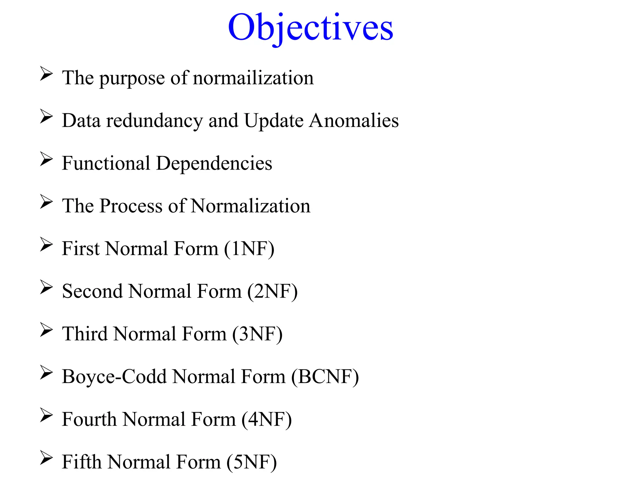 Objectives
 The purpose of normailization
 Data redundancy and Update Anomalies
 Functional Dependencies
 The Process of Normalization
 First Normal Form (1NF)
 Second Normal Form (2NF)
 Third Normal Form (3NF)
 Boyce-Codd Normal Form (BCNF)
 Fourth Normal Form (4NF)
 Fifth Normal Form (5NF)
 