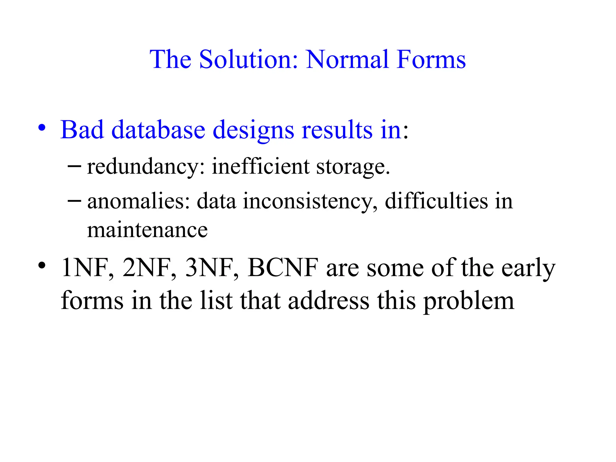 The Solution: Normal Forms
• Bad database designs results in:
– redundancy: inefficient storage.
– anomalies: data inconsistency, difficulties in
maintenance
• 1NF, 2NF, 3NF, BCNF are some of the early
forms in the list that address this problem
 