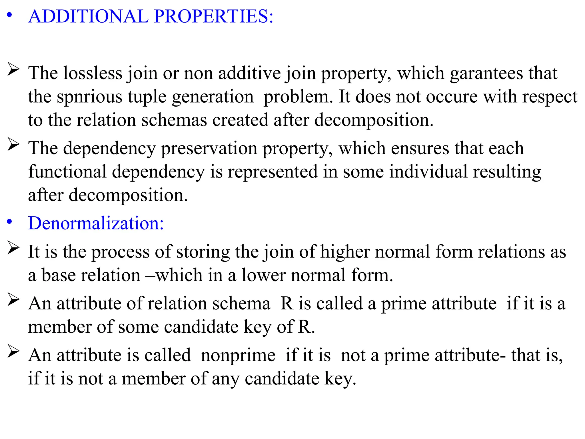 • ADDITIONAL PROPERTIES:
 The lossless join or non additive join property, which garantees that
the spnrious tuple generation problem. It does not occure with respect
to the relation schemas created after decomposition.
 The dependency preservation property, which ensures that each
functional dependency is represented in some individual resulting
after decomposition.
• Denormalization:
 It is the process of storing the join of higher normal form relations as
a base relation –which in a lower normal form.
 An attribute of relation schema R is called a prime attribute if it is a
member of some candidate key of R.
 An attribute is called nonprime if it is not a prime attribute- that is,
if it is not a member of any candidate key.
 