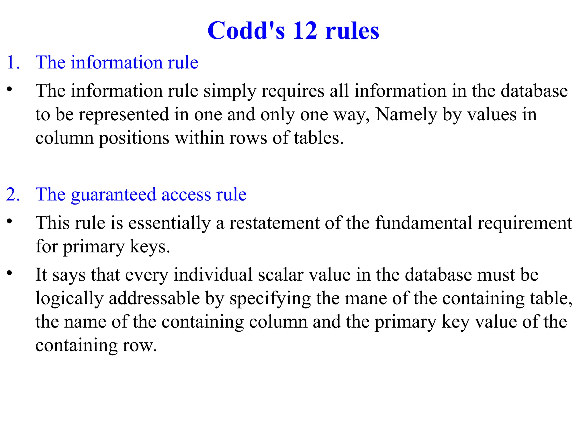 Codd's 12 rules
1. The information rule
• The information rule simply requires all information in the database
to be represented in one and only one way, Namely by values in
column positions within rows of tables.
2. The guaranteed access rule
• This rule is essentially a restatement of the fundamental requirement
for primary keys.
• It says that every individual scalar value in the database must be
logically addressable by specifying the mane of the containing table,
the name of the containing column and the primary key value of the
containing row.
 