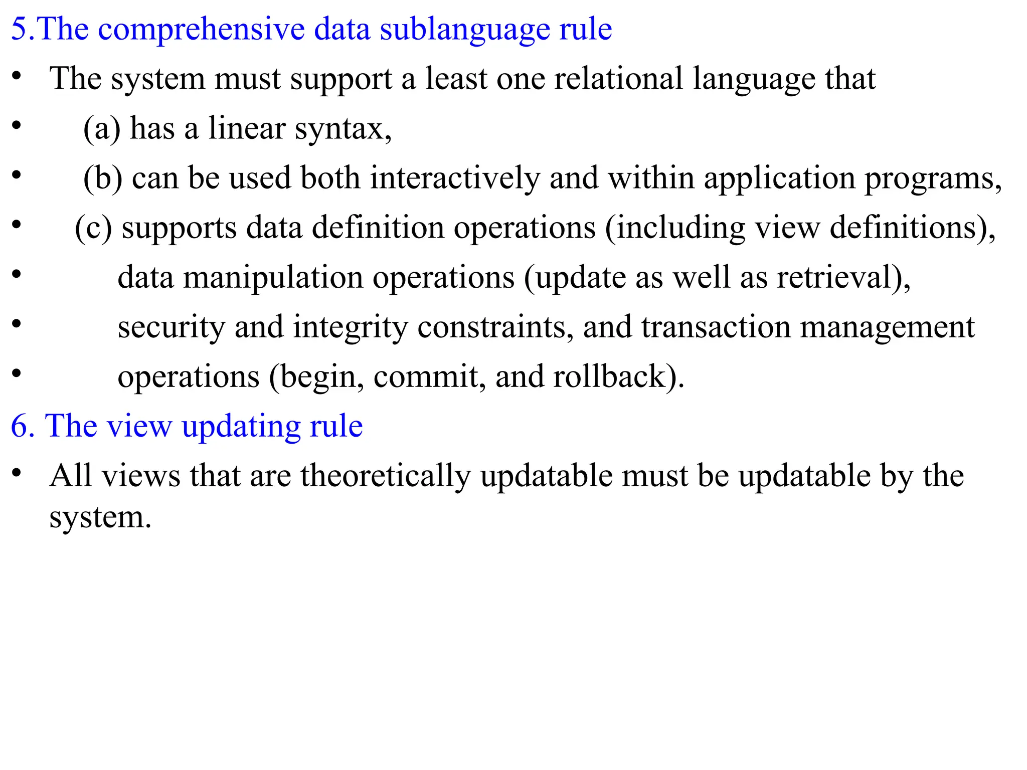 5.The comprehensive data sublanguage rule
• The system must support a least one relational language that
• (a) has a linear syntax,
• (b) can be used both interactively and within application programs,
• (c) supports data definition operations (including view definitions),
• data manipulation operations (update as well as retrieval),
• security and integrity constraints, and transaction management
• operations (begin, commit, and rollback).
6. The view updating rule
• All views that are theoretically updatable must be updatable by the
system.
 