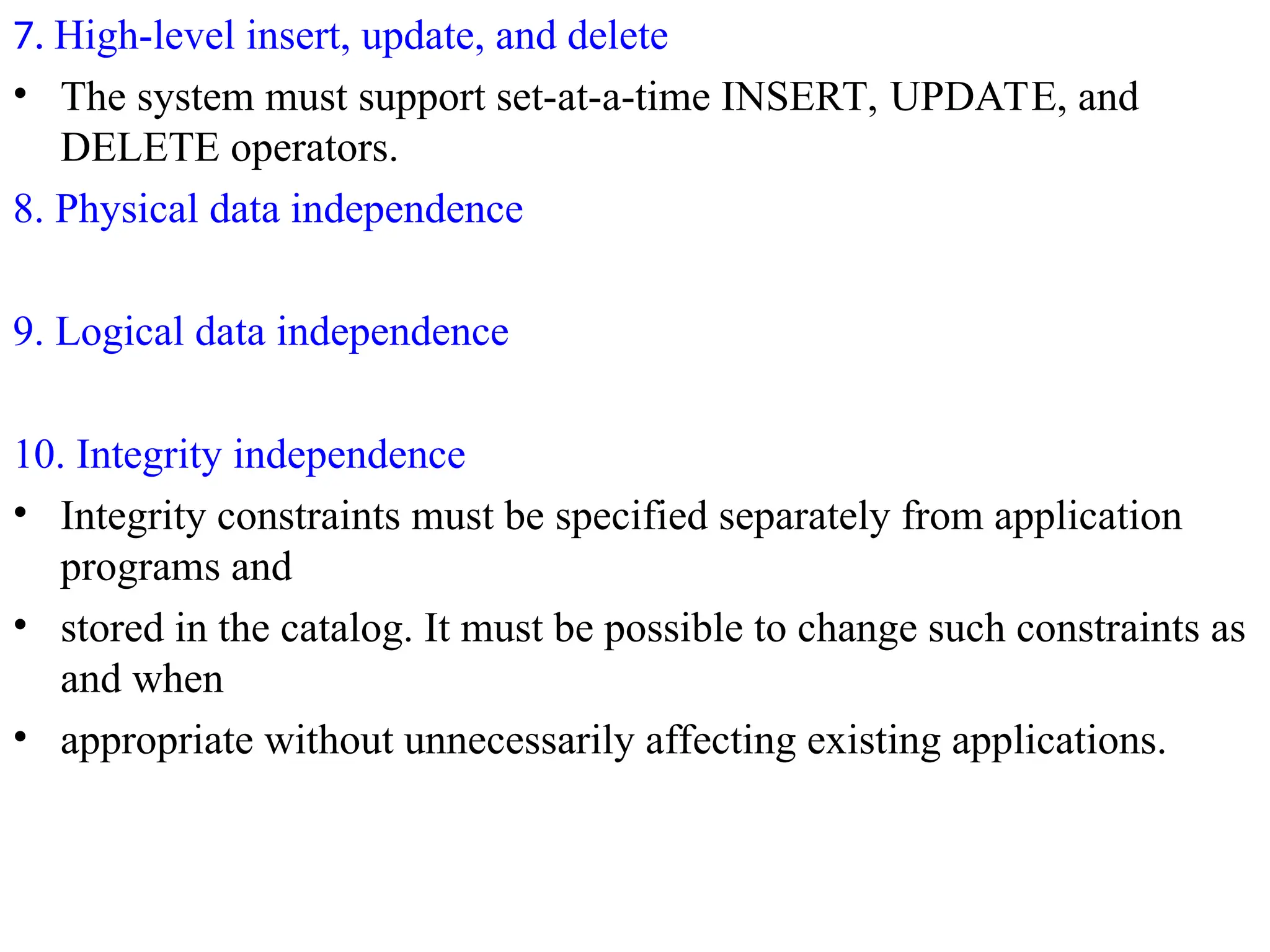 7. High-level insert, update, and delete
• The system must support set-at-a-time INSERT, UPDATE, and
DELETE operators.
8. Physical data independence
9. Logical data independence
10. Integrity independence
• Integrity constraints must be specified separately from application
programs and
• stored in the catalog. It must be possible to change such constraints as
and when
• appropriate without unnecessarily affecting existing applications.
 