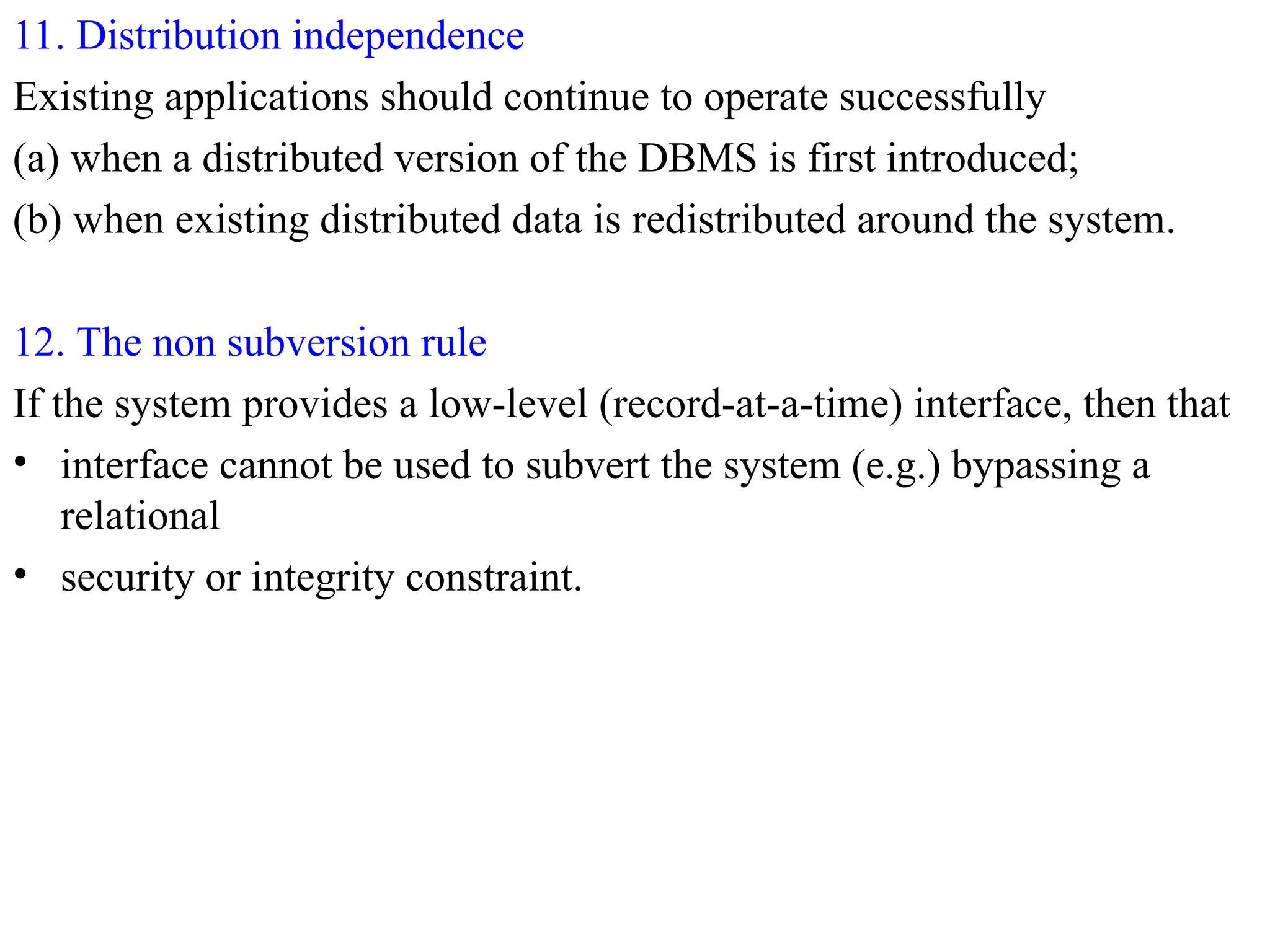 11. Distribution independence
Existing applications should continue to operate successfully
(a) when a distributed version of the DBMS is first introduced;
(b) when existing distributed data is redistributed around the system.
12. The non subversion rule
If the system provides a low-level (record-at-a-time) interface, then that
• interface cannot be used to subvert the system (e.g.) bypassing a
relational
• security or integrity constraint.
 