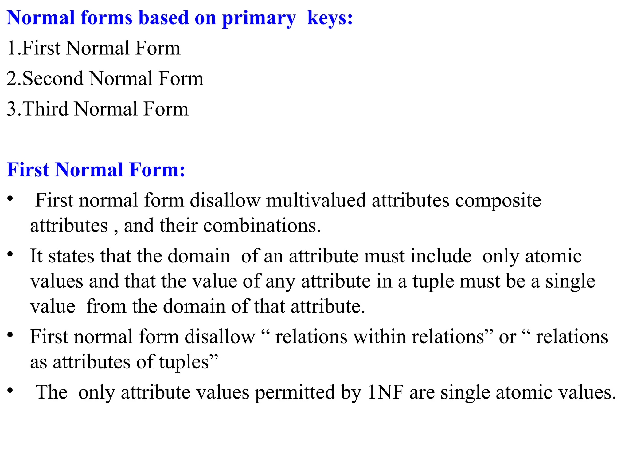 Normal forms based on primary keys:
1.First Normal Form
2.Second Normal Form
3.Third Normal Form
First Normal Form:
• First normal form disallow multivalued attributes composite
attributes , and their combinations.
• It states that the domain of an attribute must include only atomic
values and that the value of any attribute in a tuple must be a single
value from the domain of that attribute.
• First normal form disallow “ relations within relations” or “ relations
as attributes of tuples”
• The only attribute values permitted by 1NF are single atomic values.
 