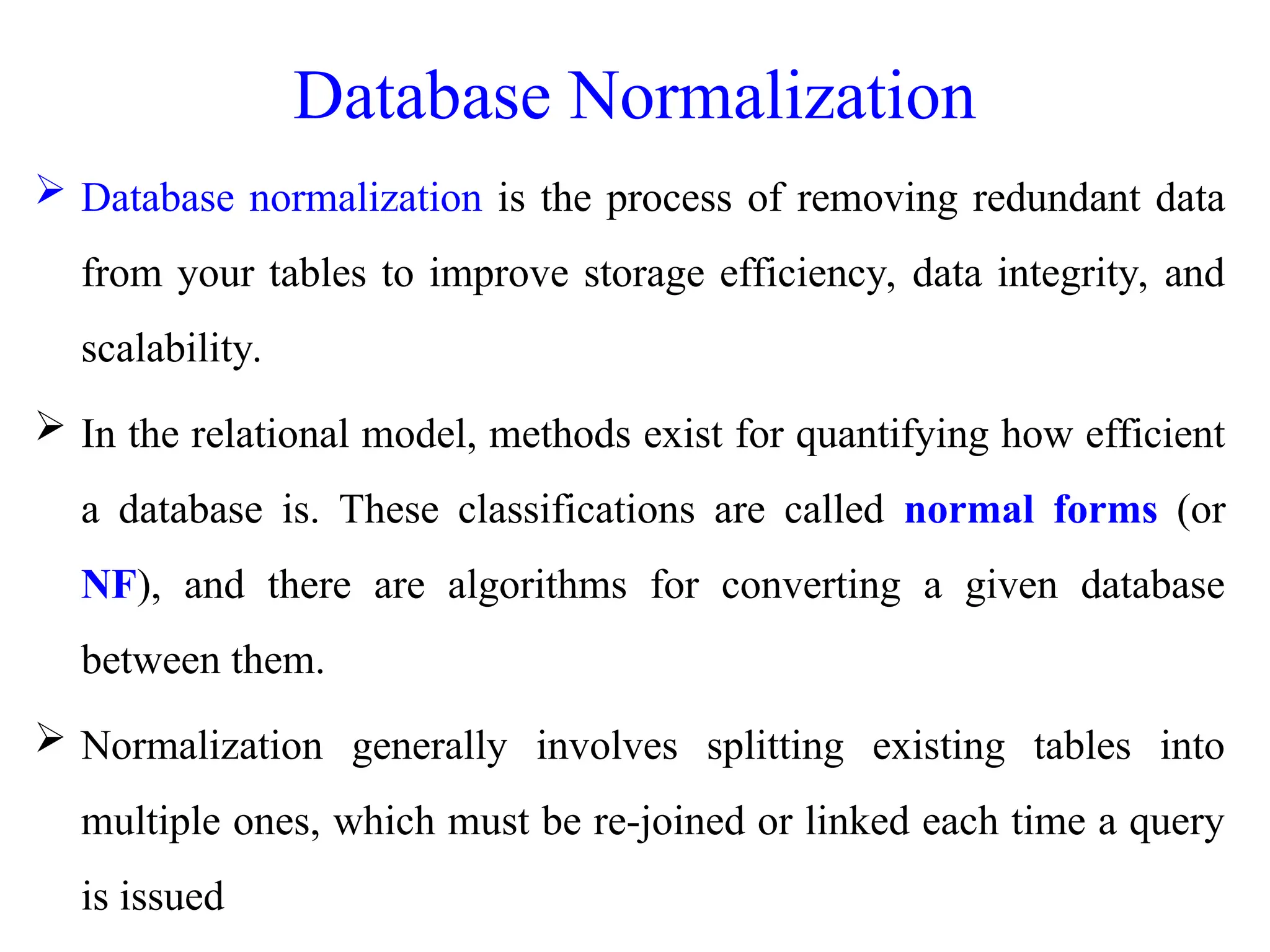 Database Normalization
 Database normalization is the process of removing redundant data
from your tables to improve storage efficiency, data integrity, and
scalability.
 In the relational model, methods exist for quantifying how efficient
a database is. These classifications are called normal forms (or
NF), and there are algorithms for converting a given database
between them.
 Normalization generally involves splitting existing tables into
multiple ones, which must be re-joined or linked each time a query
is issued
 