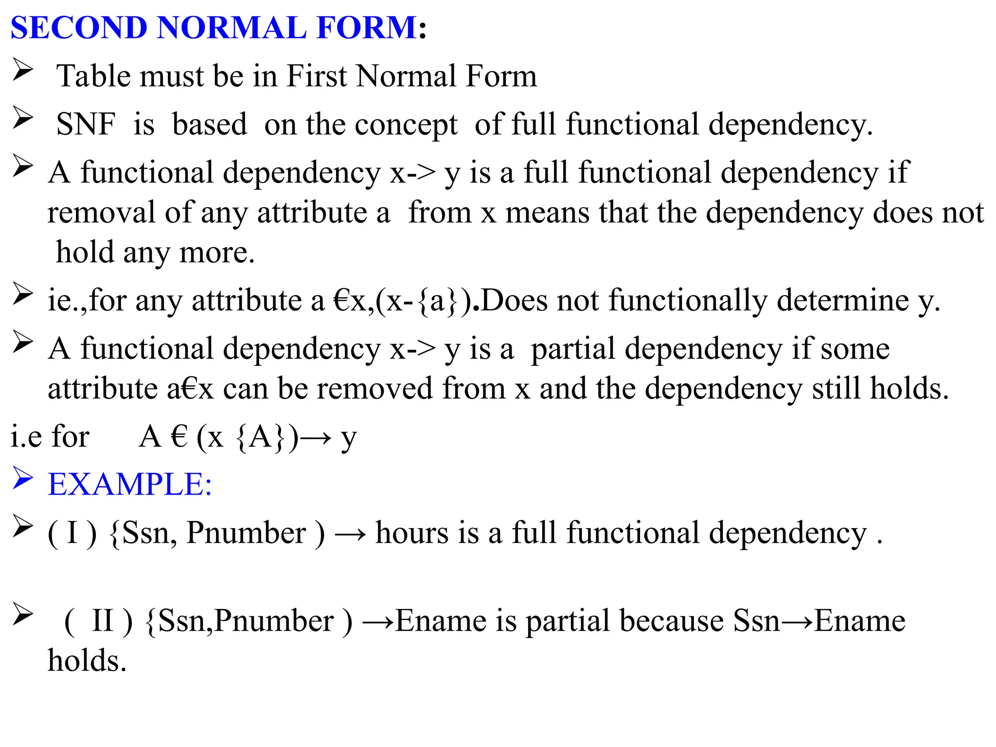 SECOND NORMAL FORM:
 Table must be in First Normal Form
 SNF is based on the concept of full functional dependency.
 A functional dependency x-> y is a full functional dependency if
removal of any attribute a from x means that the dependency does not
hold any more.
 ie.,for any attribute a €x,(x-{a}).Does not functionally determine y.
 A functional dependency x-> y is a partial dependency if some
attribute a€x can be removed from x and the dependency still holds.
i.e for A € (x {A})→ y
 EXAMPLE:
 ( I ) {Ssn, Pnumber ) → hours is a full functional dependency .
 ( II ) {Ssn,Pnumber ) →Ename is partial because Ssn→Ename
holds.
 