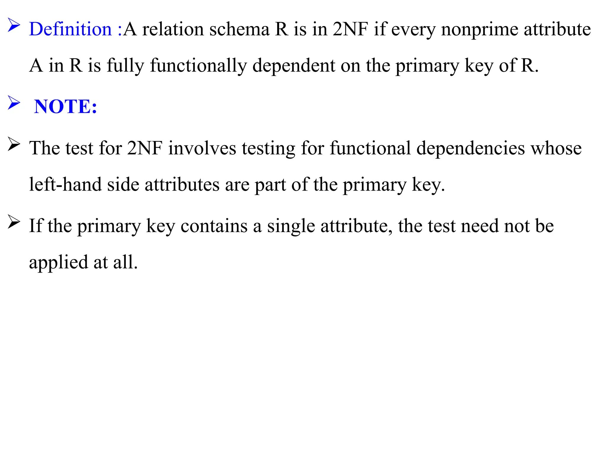 Definition :A relation schema R is in 2NF if every nonprime attribute
A in R is fully functionally dependent on the primary key of R.
 NOTE:
 The test for 2NF involves testing for functional dependencies whose
left-hand side attributes are part of the primary key.
 If the primary key contains a single attribute, the test need not be
applied at all.
 