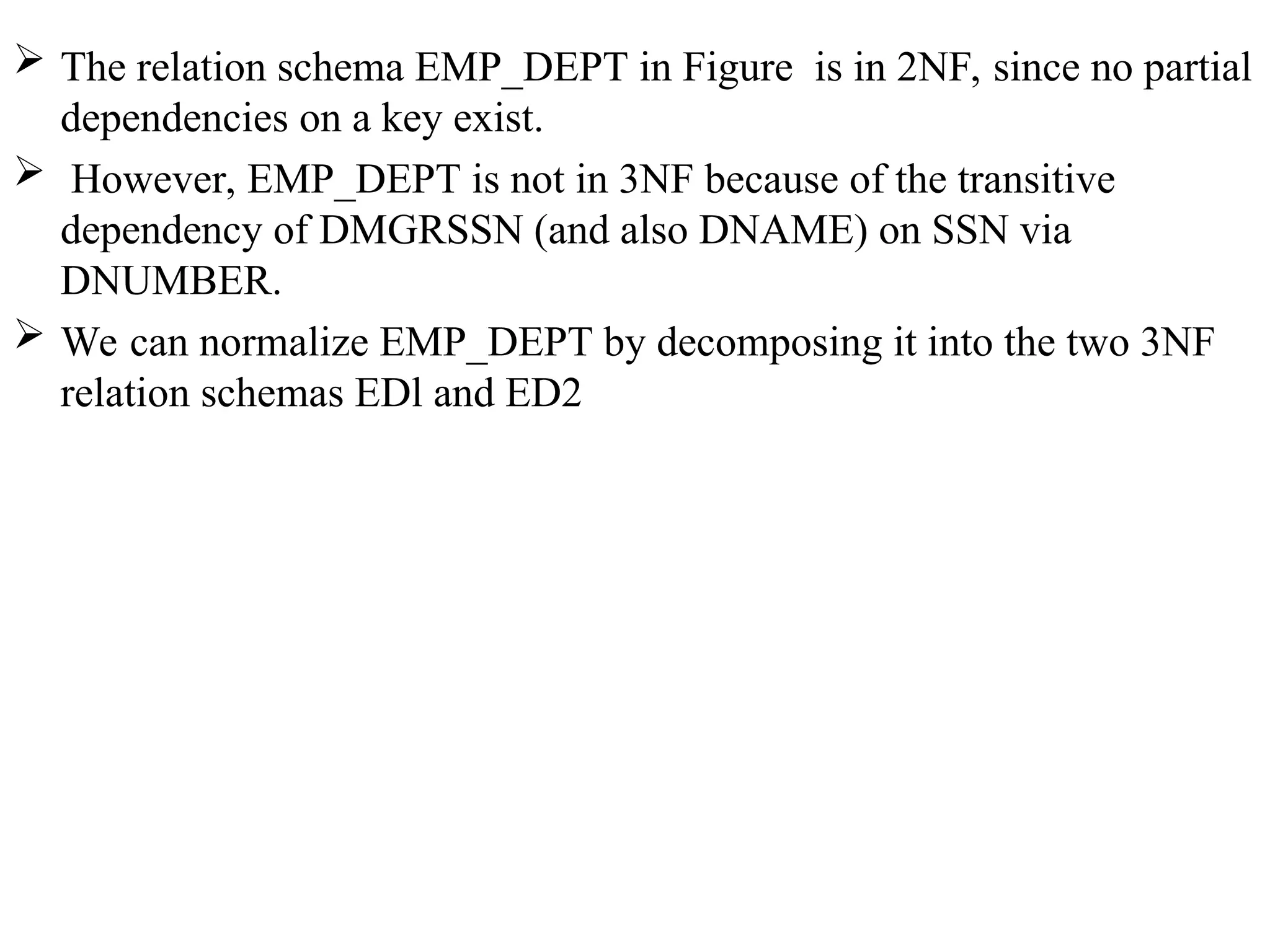  The relation schema EMP_DEPT in Figure is in 2NF, since no partial
dependencies on a key exist.
 However, EMP_DEPT is not in 3NF because of the transitive
dependency of DMGRSSN (and also DNAME) on SSN via
DNUMBER.
 We can normalize EMP_DEPT by decomposing it into the two 3NF
relation schemas EDl and ED2
 
