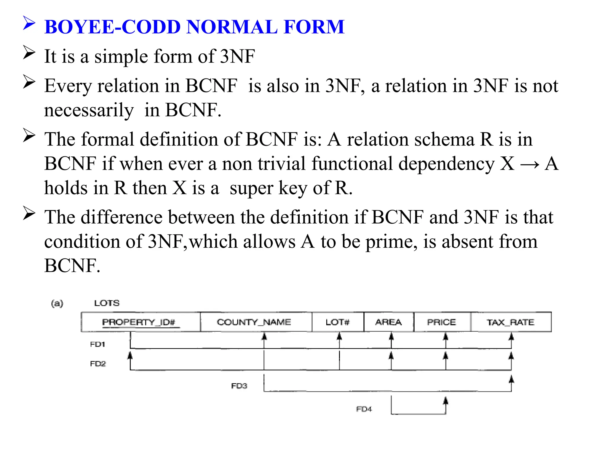  BOYEE-CODD NORMAL FORM
 It is a simple form of 3NF
 Every relation in BCNF is also in 3NF, a relation in 3NF is not
necessarily in BCNF.
 The formal definition of BCNF is: A relation schema R is in
BCNF if when ever a non trivial functional dependency X → A
holds in R then X is a super key of R.
 The difference between the definition if BCNF and 3NF is that
condition of 3NF,which allows A to be prime, is absent from
BCNF.
 