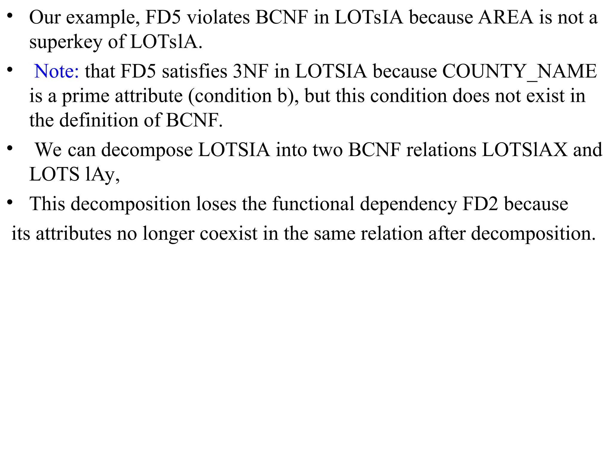 • Our example, FD5 violates BCNF in LOTsIA because AREA is not a
superkey of LOTslA.
• Note: that FD5 satisfies 3NF in LOTSIA because COUNTY_NAME
is a prime attribute (condition b), but this condition does not exist in
the definition of BCNF.
• We can decompose LOTSIA into two BCNF relations LOTSlAX and
LOTS lAy,
• This decomposition loses the functional dependency FD2 because
its attributes no longer coexist in the same relation after decomposition.
 