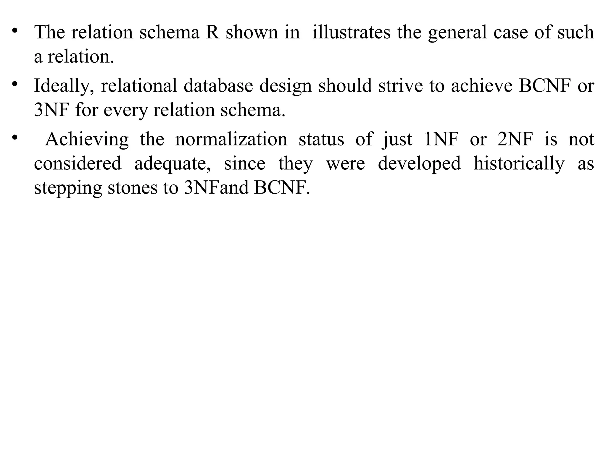 • The relation schema R shown in illustrates the general case of such
a relation.
• Ideally, relational database design should strive to achieve BCNF or
3NF for every relation schema.
• Achieving the normalization status of just 1NF or 2NF is not
considered adequate, since they were developed historically as
stepping stones to 3NFand BCNF.
 