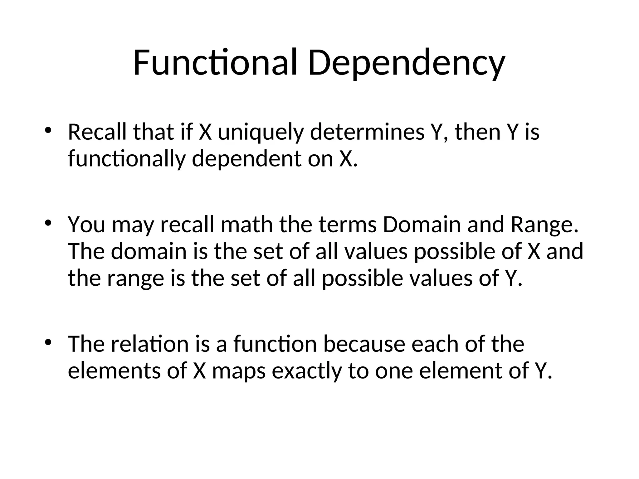 Functional Dependency
• Recall that if X uniquely determines Y, then Y is
functionally dependent on X.
• You may recall math the terms Domain and Range.
The domain is the set of all values possible of X and
the range is the set of all possible values of Y.
• The relation is a function because each of the
elements of X maps exactly to one element of Y.
 