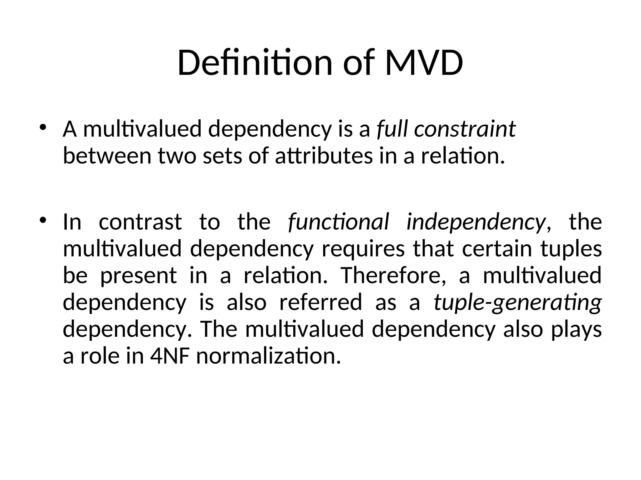 Definition of MVD
• A multivalued dependency is a full constraint
between two sets of attributes in a relation.
• In contrast to the functional independency, the
multivalued dependency requires that certain tuples
be present in a relation. Therefore, a multivalued
dependency is also referred as a tuple-generating
dependency. The multivalued dependency also plays
a role in 4NF normalization.
 