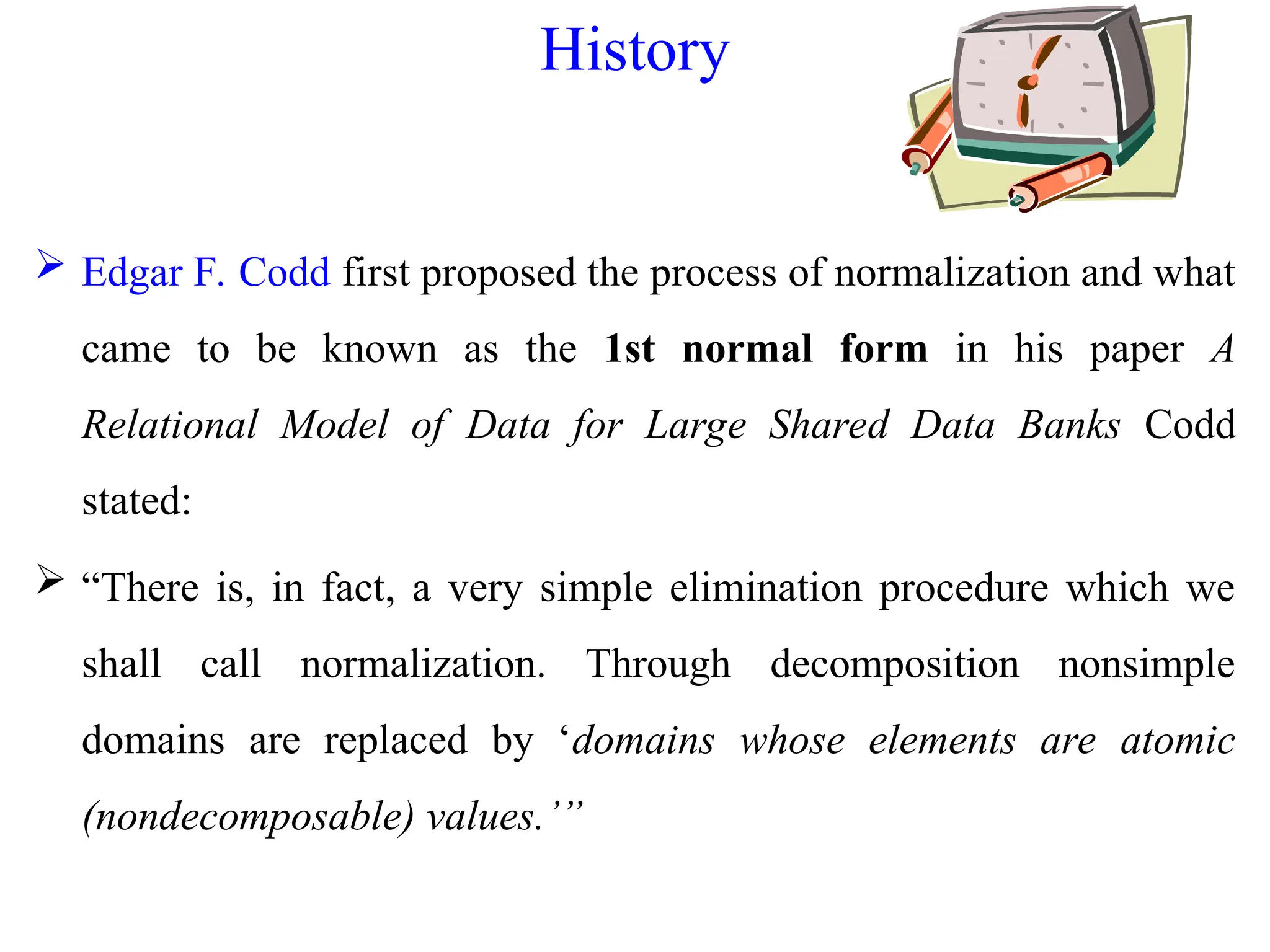 History
 Edgar F. Codd first proposed the process of normalization and what
came to be known as the 1st normal form in his paper A
Relational Model of Data for Large Shared Data Banks Codd
stated:
 “There is, in fact, a very simple elimination procedure which we
shall call normalization. Through decomposition nonsimple
domains are replaced by ‘domains whose elements are atomic
(nondecomposable) values.’”
 
