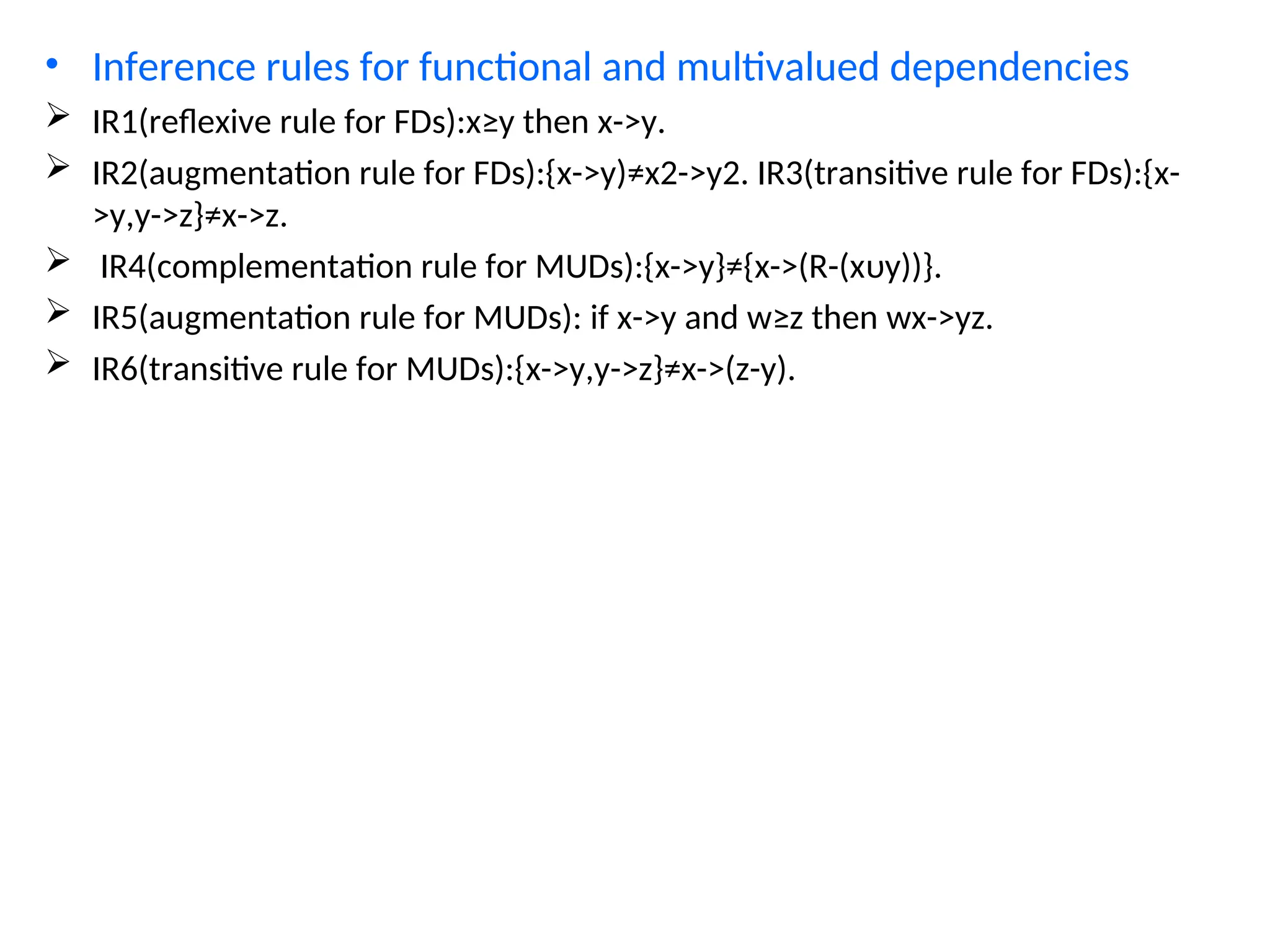 • Inference rules for functional and multivalued dependencies
 IR1(reflexive rule for FDs):x≥y then x->y.
 IR2(augmentation rule for FDs):{x->y)≠x2->y2. IR3(transitive rule for FDs):{x-
>y,y->z}≠x->z.
 IR4(complementation rule for MUDs):{x->y}≠{x->(R-(xυy))}.
 IR5(augmentation rule for MUDs): if x->y and w≥z then wx->yz.
 IR6(transitive rule for MUDs):{x->y,y->z}≠x->(z-y).
 