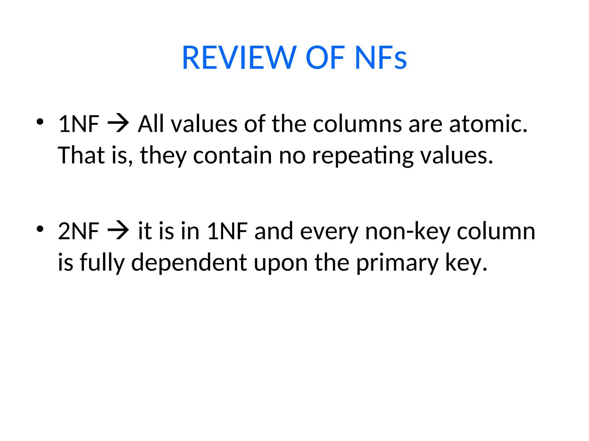 REVIEW OF NFs
• 1NF  All values of the columns are atomic.
That is, they contain no repeating values.
• 2NF  it is in 1NF and every non-key column
is fully dependent upon the primary key.
 
