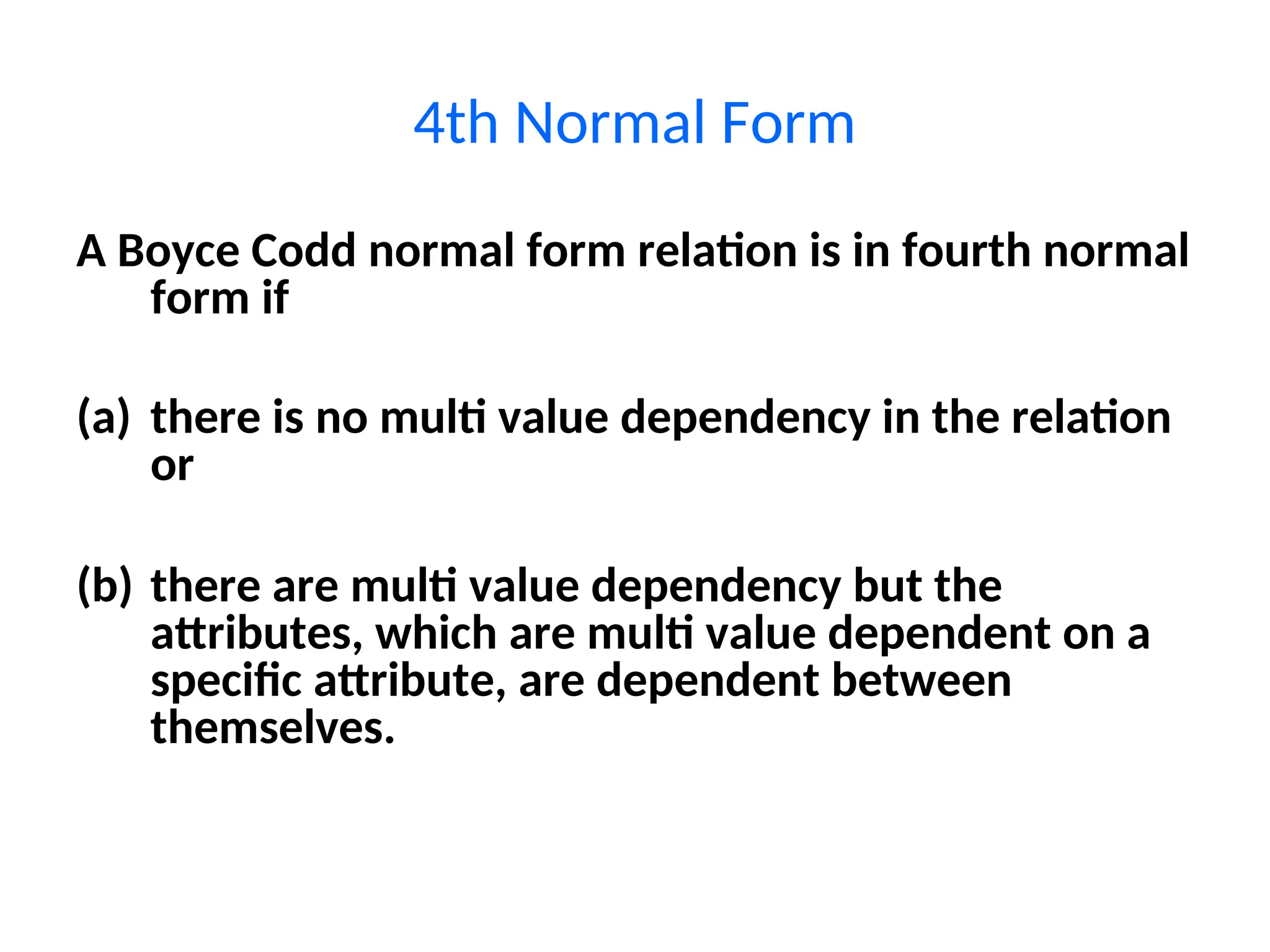 4th Normal Form
A Boyce Codd normal form relation is in fourth normal
form if
(a) there is no multi value dependency in the relation
or
(b) there are multi value dependency but the
attributes, which are multi value dependent on a
specific attribute, are dependent between
themselves.
 