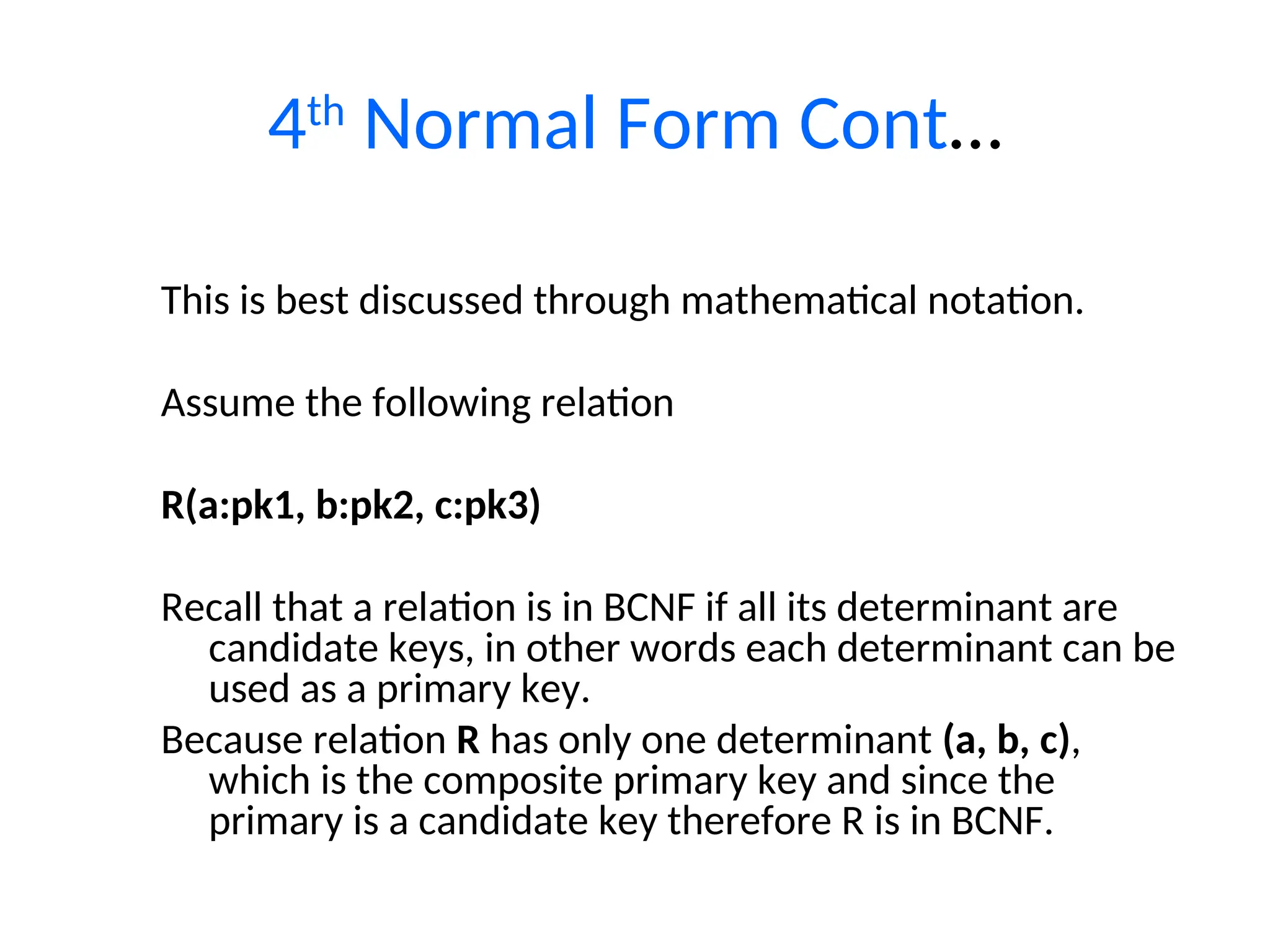 4th
Normal Form Cont…
This is best discussed through mathematical notation.
Assume the following relation
R(a:pk1, b:pk2, c:pk3)
Recall that a relation is in BCNF if all its determinant are
candidate keys, in other words each determinant can be
used as a primary key.
Because relation R has only one determinant (a, b, c),
which is the composite primary key and since the
primary is a candidate key therefore R is in BCNF.
 