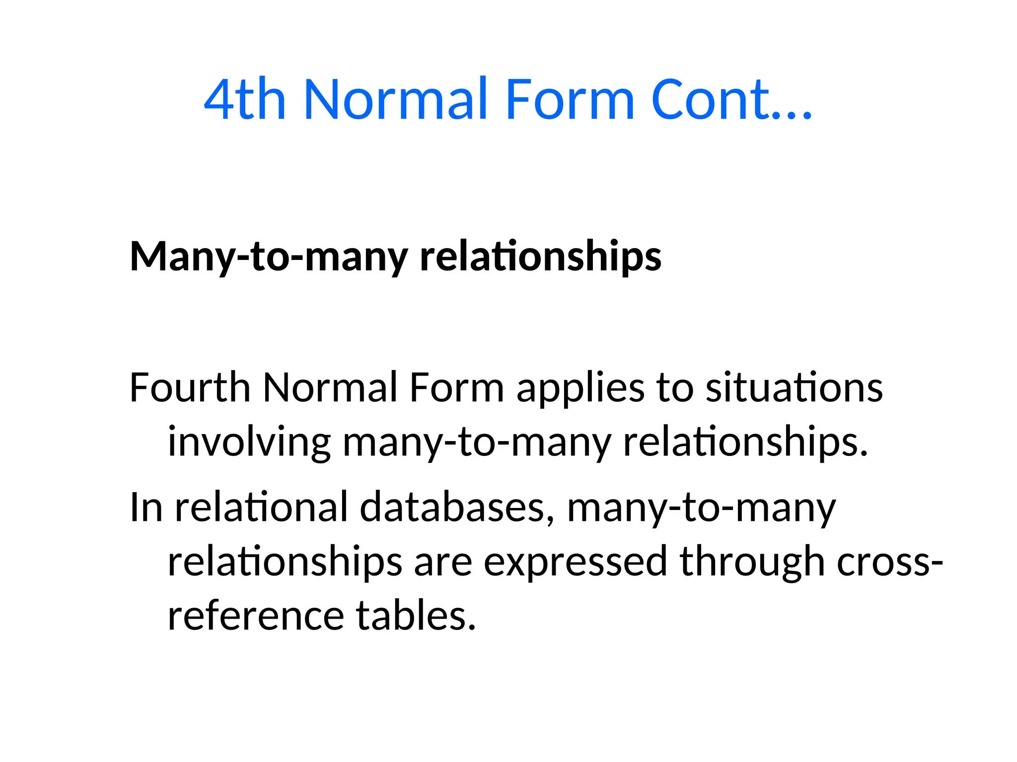 Many-to-many relationships
Fourth Normal Form applies to situations
involving many-to-many relationships.
In relational databases, many-to-many
relationships are expressed through cross-
reference tables.
4th Normal Form Cont…
 