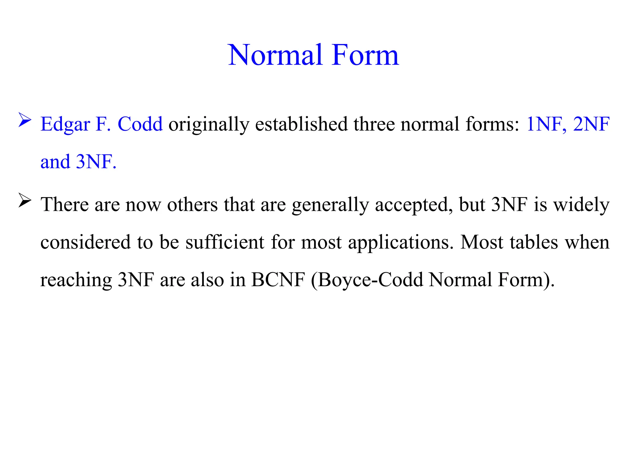 Normal Form
 Edgar F. Codd originally established three normal forms: 1NF, 2NF
and 3NF.
 There are now others that are generally accepted, but 3NF is widely
considered to be sufficient for most applications. Most tables when
reaching 3NF are also in BCNF (Boyce-Codd Normal Form).
 