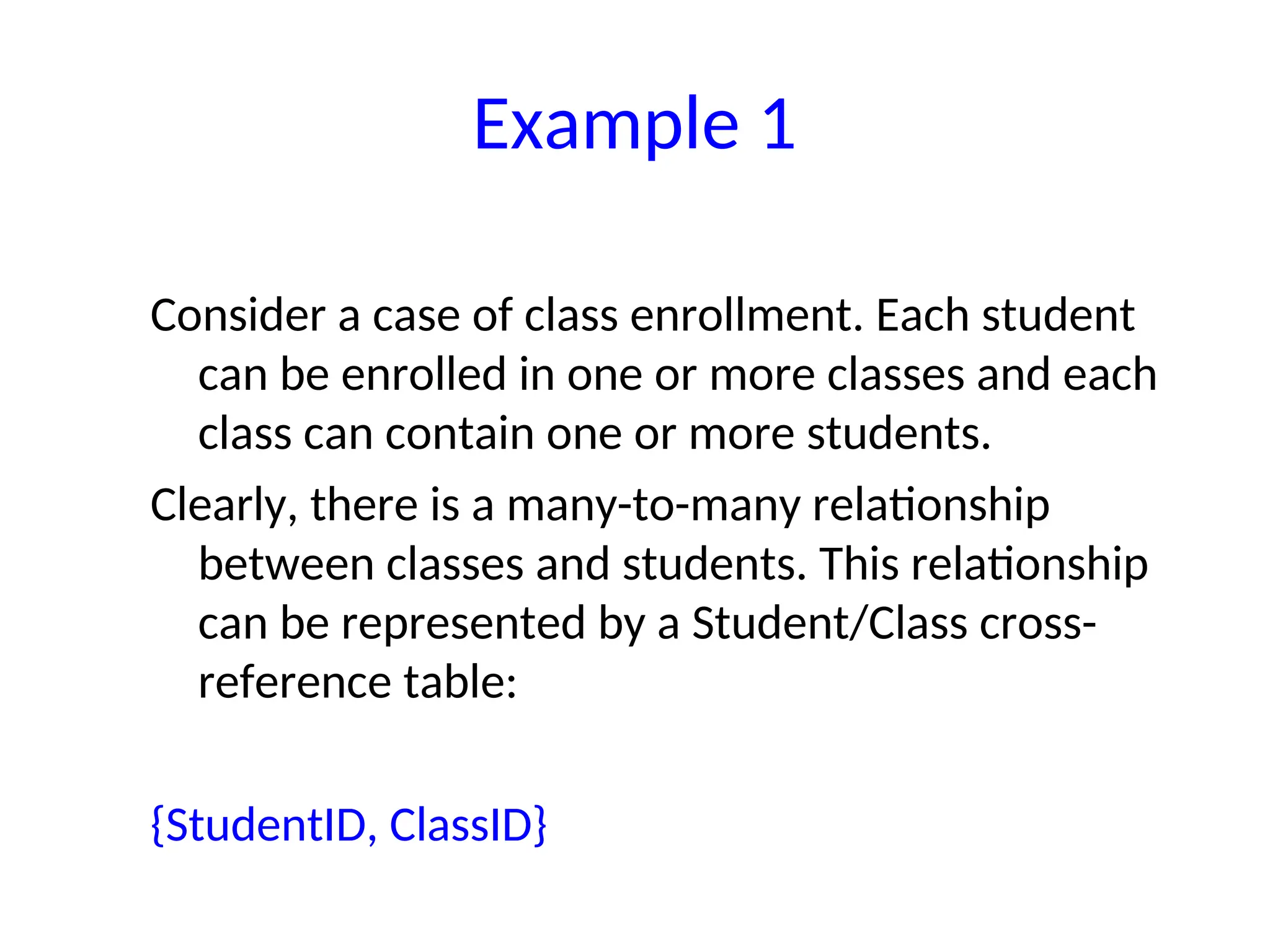 Consider a case of class enrollment. Each student
can be enrolled in one or more classes and each
class can contain one or more students.
Clearly, there is a many-to-many relationship
between classes and students. This relationship
can be represented by a Student/Class cross-
reference table:
{StudentID, ClassID}
Example 1
 