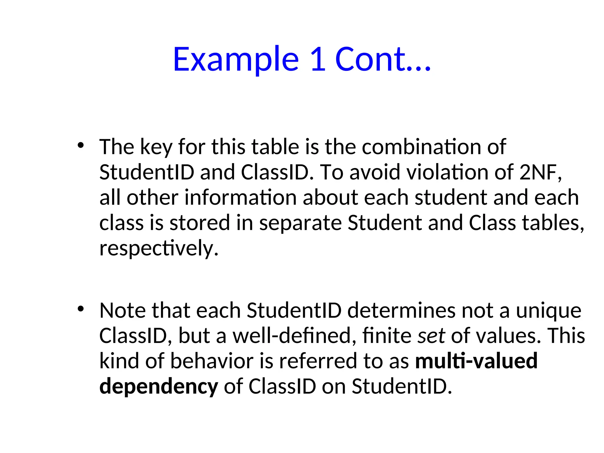 Example 1 Cont…
• The key for this table is the combination of
StudentID and ClassID. To avoid violation of 2NF,
all other information about each student and each
class is stored in separate Student and Class tables,
respectively.
• Note that each StudentID determines not a unique
ClassID, but a well-defined, finite set of values. This
kind of behavior is referred to as multi-valued
dependency of ClassID on StudentID.
 