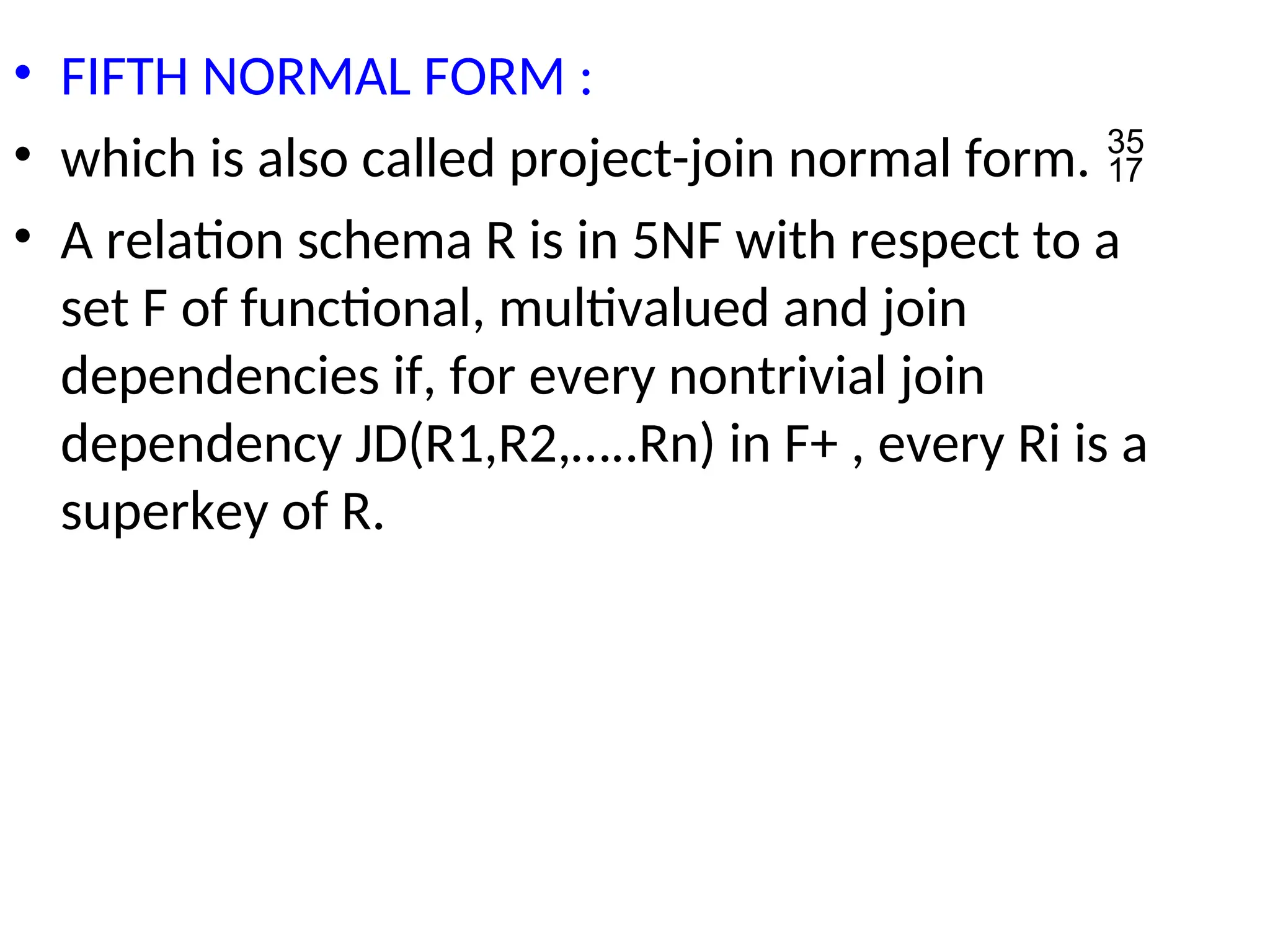 • FIFTH NORMAL FORM :
• which is also called project-join normal form. 
• A relation schema R is in 5NF with respect to a
set F of functional, multivalued and join
dependencies if, for every nontrivial join
dependency JD(R1,R2,…..Rn) in F+ , every Ri is a
superkey of R.
 