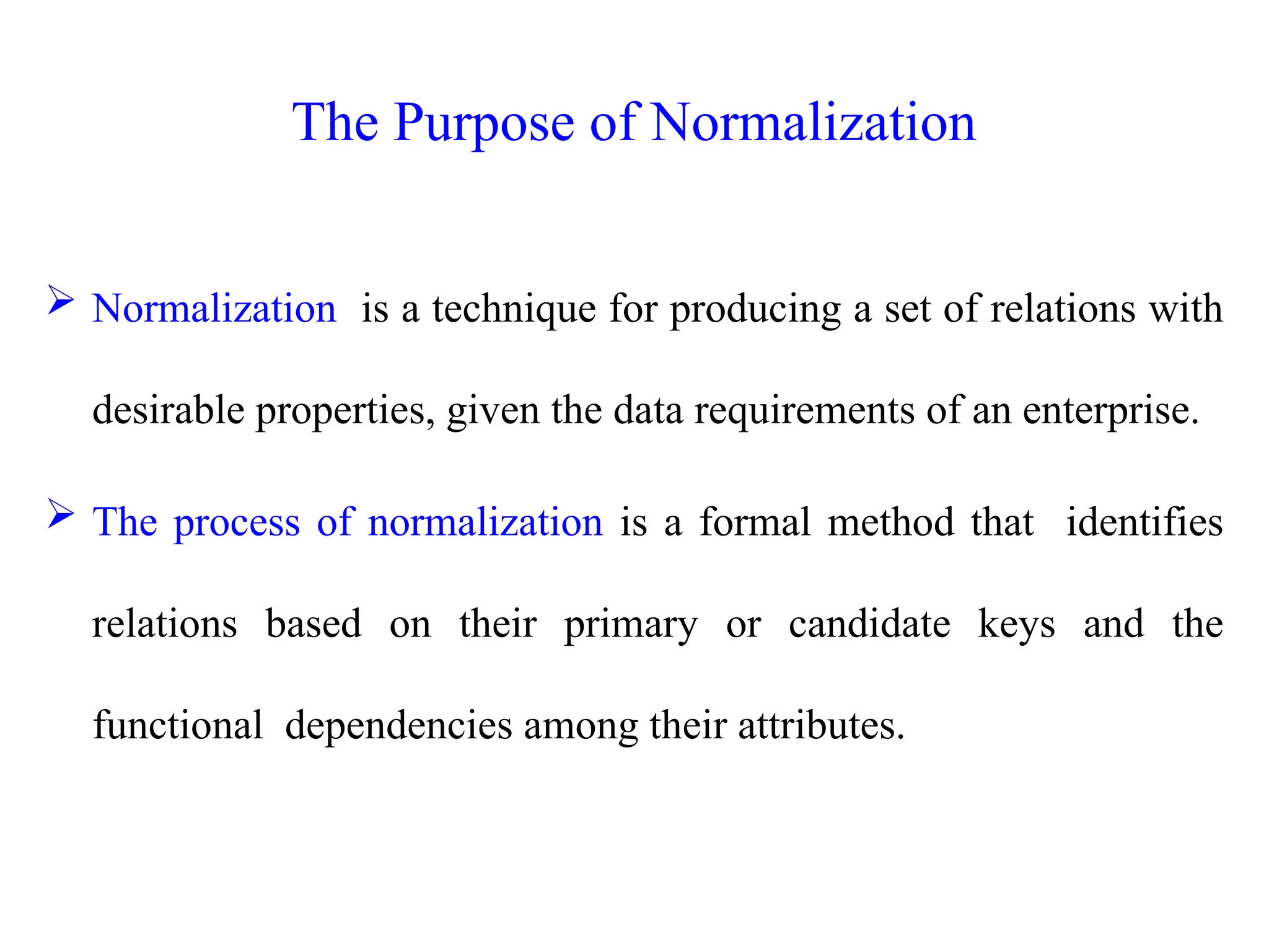  Normalization is a technique for producing a set of relations with
desirable properties, given the data requirements of an enterprise.
 The process of normalization is a formal method that identifies
relations based on their primary or candidate keys and the
functional dependencies among their attributes.
The Purpose of Normalization
 