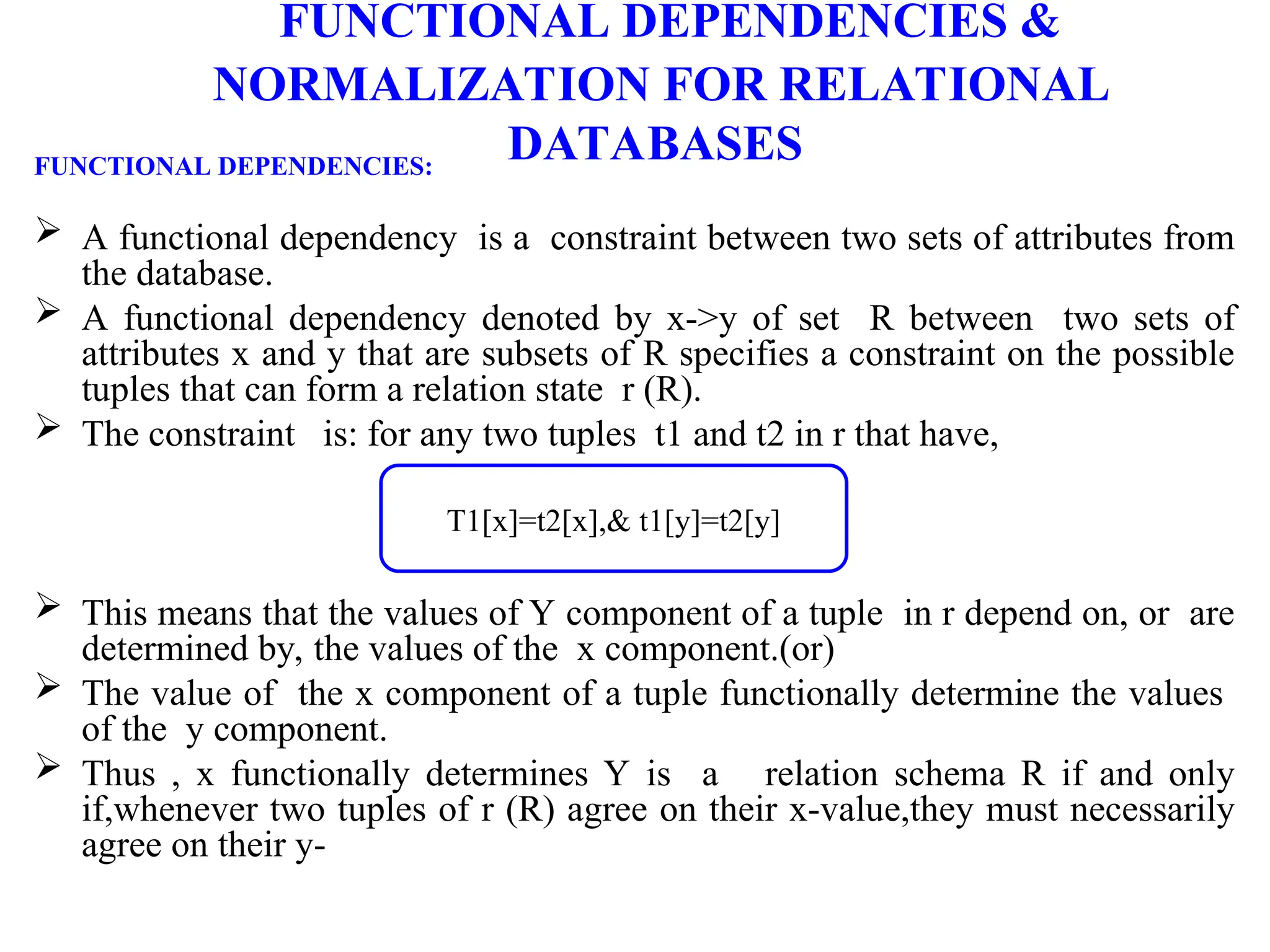 FUNCTIONAL DEPENDENCIES &
NORMALIZATION FOR RELATIONAL
DATABASES
FUNCTIONAL DEPENDENCIES:
 A functional dependency is a constraint between two sets of attributes from
the database.
 A functional dependency denoted by x->y of set R between two sets of
attributes x and y that are subsets of R specifies a constraint on the possible
tuples that can form a relation state r (R).
 The constraint is: for any two tuples t1 and t2 in r that have,
 This means that the values of Y component of a tuple in r depend on, or are
determined by, the values of the x component.(or)
 The value of the x component of a tuple functionally determine the values
of the y component.
 Thus , x functionally determines Y is a relation schema R if and only
if,whenever two tuples of r (R) agree on their x-value,they must necessarily
agree on their y-
T1[x]=t2[x],& t1[y]=t2[y]
 