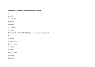 Transaction T1 to transfer $50 from account A to account B:
T1
1. read(A)
2. A := A – 50
3. write(A)
4. read(B)
5. B := B + 50
6. write(B)
Transaction T2 transfers 10% of the balance from account A to account B:
T2
1. read(A);
2. temp:= A* 0.1;
3. A := A – temp;
4. write(A);
5. read(B);
6. B := B + temp;
7. write(B).
Schedule 1
 