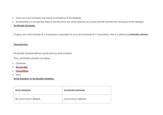  Some non-serial schedules may lead to inconsistency of the database.
 Serializability is a concept that helps to identify which non-serial schedules are correct and will maintain the consistency of the database.
Serializable Schedules-
If a given non-serial schedule of ‘n’ transactions is equivalent to some serial schedule of ‘n’ transactions, then it is called as a serializable schedule.
Characteristics-
Serializable schedules behave exactly same as serial schedules.
Thus, serializable schedules are always-
 Consistent
 Recoverable
 Casacadeless
 Strict
Serial Schedules Vs Serializable Schedules-
Serial Schedules Serializable Schedules
No concurrency is allowed. Concurrency is allowed.
 