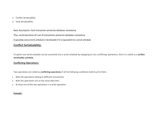 1. Conflict Serializability
2. View Serializability
Basic Assumption: Each transaction preserves database consistency.
Thus, serial execution of a set of transactions preserves database consistency.
A (possibly concurrent) schedule is Serializable if it is equivalent to a serial schedule.
Conflict Serializability-
If a given non-serial schedule can be converted into a serial schedule by swapping its non-conflicting operations, then it is called as a conflict
serializable schedule.
Conflicting Operations-
Two operations are called as conflicting operations if all the following conditions hold true for them-
 Both the operations belong to different transactions
 Both the operations are on the same data item
 At least one of the two operations is a write operation
Example-
 