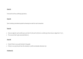 Step-01:
Find and list all the conflicting operations.
Step-02:
Start creating a precedence graph by drawing one node for each transaction.
Step-03:
 Draw an edge for each conflict pair such that if Xi (V) and Yj (V) forms a conflict pair then draw an edge from Ti to Tj.
 This ensures that Ti gets executed before Tj.
Step-04:
 Check if there is any cycle formed in the graph.
 If there is no cycle found, then the schedule is conflict serializable otherwise not.
Problem-01:
 