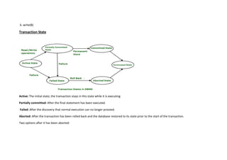 6. write(B)
Transaction State
Active: The initial state; the transaction stays in this state while it is executing
Partially committed: After the final statement has been executed.
Failed: After the discovery that normal execution can no longer proceed.
Aborted: After the transaction has been rolled back and the database restored to its state prior to the start of the transaction.
Two options after it has been aborted:
 