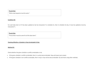 Thumb Rule
“Final writers must be same for all the data items”.
Condition-03:
For each data item X, if X has been updated at last by transaction Ti in schedule S1, then in schedule S2 also, X must be updated at last by
transaction Ti.
Checking Whether a Schedule is View Serializable Or Not-
Method-01:
Check whether the given schedule is conflict serializable or not.
 If the given schedule is conflict serializable, then it is surely view serializable. Stop and report your answer.
 If the given schedule is not conflict serializable, then it may or may not be view serializable. Go and check using other methods.
Thumb Rule
“Write-read sequence must be same.”.
 