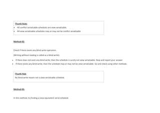 Thumb Rule
No blind write means not a view serializable schedule.
Method-02:
Check if there exists any blind write operation.
(Writing without reading is called as a blind write).
 If there does not exist any blind write, then the schedule is surely not view serializable. Stop and report your answer.
 If there exists any blind write, then the schedule may or may not be view serializable. Go and check using other methods.
Method-03:
In this method, try finding a view equivalent serial schedule.
Thumb Rules
 All conflict serializable schedules are view serializable.
 All view serializable schedules may or may not be conflict serializable.
 