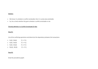 Solution-
 We know, if a schedule is conflict serializable, then it is surely view serializable.
 So, let us check whether the given schedule is conflict serializable or not.
Checking Whether S is Conflict Serializable Or Not-
Step-01:
List all the conflicting operations and determine the dependency between the transactions-
 R1(A) , W3(A) (T1 → T3)
 R2(A) , W3(A) (T2 → T3)
 R2(A) , W1(A) (T2 → T1)
 W3(A) , W1(A) (T3 → T1)
Step-02:
Draw the precedence graph-
 