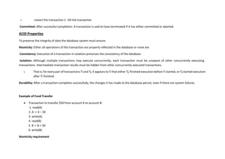 i. restart the transaction ii. kill the transaction
Committed: After successful completion. A transaction is said to have terminated if it has either committed or aborted.
ACID Properties
To preserve the integrity of data the database system must ensure:
Atomicity: Either all operations of the transaction are properly reflected in the database or none are.
Consistency: Execution of a transaction in isolation preserves the consistency of the database.
Isolation: Although multiple transactions may execute concurrently, each transaction must be unaware of other concurrently executing
transactions. Intermediate transaction results must be hidden from other concurrently executed transactions.
i. That is, for every pair of transactions Ti and Tj, it appears to Ti that either Tj, finished execution before Ti started, or Tj started execution
after Ti finished.
Durability: After a transaction completes successfully, the changes it has made to the database persist, even if there are system failures.
Example of Fund Transfer
 Transaction to transfer $50 from account A to account B:
1. read(A)
2. A := A – 50
3. write(A)
4. read(B)
5. B := B + 50
6. write(B)
Atomicity requirement
 