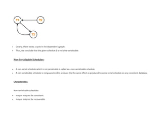  Clearly, there exists a cycle in the dependency graph.
 Thus, we conclude that the given schedule S is not view serializable.
Non-Serializable Schedules-
 A non-serial schedule which is not serializable is called as a non-serializable schedule.
 A non-serializable schedule is not guaranteed to produce the the same effect as produced by some serial schedule on any consistent database.
Characteristics-
Non-serializable schedules-
 may or may not be consistent
 may or may not be recoverable
 