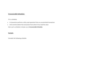 Irrecoverable Schedules-
If in a schedule,
 A transaction performs a dirty read operation from an uncommitted transaction
 And commits before the transaction from which it has read the value
then such a schedule is known as an Irrecoverable Schedule.
Example-
Consider the following schedule-
 