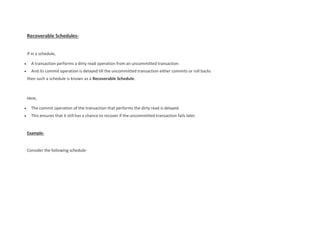 Recoverable Schedules-
If in a schedule,
 A transaction performs a dirty read operation from an uncommitted transaction
 And its commit operation is delayed till the uncommitted transaction either commits or roll backs
then such a schedule is known as a Recoverable Schedule.
Here,
 The commit operation of the transaction that performs the dirty read is delayed.
 This ensures that it still has a chance to recover if the uncommitted transaction fails later.
Example-
Consider the following schedule-
 