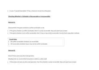 Thumb Rules
 All conflict serializable schedules are recoverable.
 All recoverable schedules may or may not be conflict serializable.
 In case, T1 would have failed, T2 has a chance to recover by rolling back.
Checking Whether a Schedule is Recoverable or Irrecoverable-
Method-01:
Check whether the given schedule is conflict serializable or not.
 If the given schedule is conflict serializable, then it is surely recoverable. Stop and report your answer.
 If the given schedule is not conflict serializable, then it may or may not be recoverable. Go and check using other methods.
Method-02:
Check if there exists any dirty read operation.
(Reading from an uncommitted transaction is called as a dirty read)
 If there does not exist any dirty read operation, then the schedule is surely recoverable. Stop and report your answer.
 