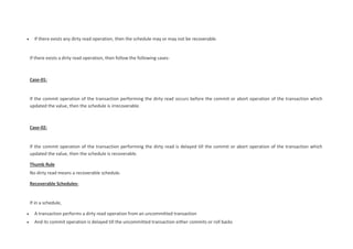  If there exists any dirty read operation, then the schedule may or may not be recoverable.
If there exists a dirty read operation, then follow the following cases-
Case-01:
If the commit operation of the transaction performing the dirty read occurs before the commit or abort operation of the transaction which
updated the value, then the schedule is irrecoverable.
Case-02:
If the commit operation of the transaction performing the dirty read is delayed till the commit or abort operation of the transaction which
updated the value, then the schedule is recoverable.
Thumb Rule
No dirty read means a recoverable schedule.
Recoverable Schedules-
If in a schedule,
 A transaction performs a dirty read operation from an uncommitted transaction
 And its commit operation is delayed till the uncommitted transaction either commits or roll backs
 