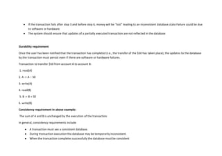  If the transaction fails after step 3 and before step 6, money will be “lost” leading to an inconsistent database state Failure could be due
to software or hardware
 The system should ensure that updates of a partially executed transaction are not reflected in the database
Durability requirement
Once the user has been notified that the transaction has completed (i.e., the transfer of the $50 has taken place), the updates to the database
by the transaction must persist even if there are software or hardware failures.
Transaction to transfer $50 from account A to account B:
1. read(A)
2. A := A – 50
3. write(A)
4. read(B)
5. B := B + 50
6. write(B)
Consistency requirement in above example:
The sum of A and B is unchanged by the execution of the transaction
In general, consistency requirements include
 A transaction must see a consistent database.
 During transaction execution the database may be temporarily inconsistent.
 When the transaction completes successfully the database must be consistent
 