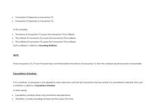  Transaction T3 depends on transaction T2.
 Transaction T4 depends on transaction T3.
In this schedule,
 The failure of transaction T1 causes the transaction T2 to rollback.
 The rollback of transaction T2 causes the transaction T3 to rollback.
 The rollback of transaction T3 causes the transaction T4 to rollback.
Such a rollback is called as a Cascading Rollback.
NOTE-
If the transactions T2, T3 and T4 would have committed before the failure of transaction T1, then the schedule would have been irrecoverable.
Cascadeless Schedule-
If in a schedule, a transaction is not allowed to read a data item until the last transaction that has written it is committed or aborted, then such
a schedule is called as a Cascadeless Schedule.
In other words,
 Cascadeless schedule allows only committed read operations.
 Therefore, it avoids cascading roll back and thus saves CPU time.
 