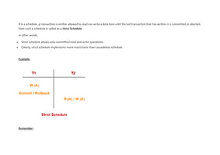If in a schedule, a transaction is neither allowed to read nor write a data item until the last transaction that has written it is committed or aborted,
then such a schedule is called as a Strict Schedule.
In other words,
 Strict schedule allows only committed read and write operations.
 Clearly, strict schedule implements more restrictions than cascadeless schedule.
Example-
Remember-
 