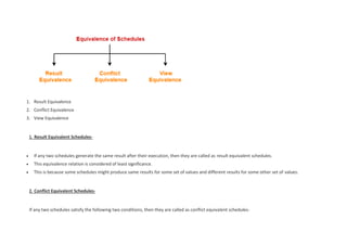 1. Result Equivalence
2. Conflict Equivalence
3. View Equivalence
1. Result Equivalent Schedules-
 If any two schedules generate the same result after their execution, then they are called as result equivalent schedules.
 This equivalence relation is considered of least significance.
 This is because some schedules might produce same results for some set of values and different results for some other set of values.
2. Conflict Equivalent Schedules-
If any two schedules satisfy the following two conditions, then they are called as conflict equivalent schedules-
 